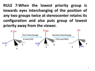 RULE 7:When the lowest priority group is
towards eyes interchanging of the position of
any two groups twice at stereocenter retains its
configuration and also puts group of lowest
priority away from the viewer.
First interchange Second interchange
H and CH3 CH3 and NH2
2
3
4
1 4
3
1
2
4
13
14
 