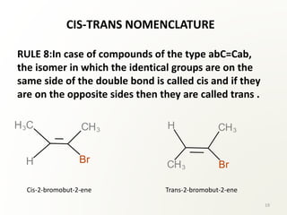 CIS-TRANS NOMENCLATURE
RULE 8:In case of compounds of the type abC=Cab,
the isomer in which the identical groups are on the
same side of the double bond is called cis and if they
are on the opposite sides then they are called trans .
Cis-2-bromobut-2-ene Trans-2-bromobut-2-ene
19
 