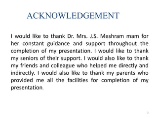 I would like to thank Dr. Mrs. J.S. Meshram mam for
her constant guidance and support throughout the
completion of my presentation. I would like to thank
my seniors of their support. I would also like to thank
my friends and colleague who helped me directly and
indirectly. I would also like to thank my parents who
provided me all the facilities for completion of my
presentation.
ACKNOWLEDGEMENT
2
 