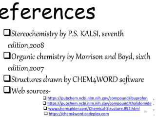 eferences
Stereochemistry by P.S. KALSI, seventh
edition,2008
Organic chemistry by Morrison and Boyd, sixth
edition,2007
Structures drawn by CHEM4WORD software
Web sources-
 https://pubchem.ncbi.nlm.nih.gov/compound/ibuprofen ,
 https://pubchem.ncbi.nlm.nih.gov/compound/thalidomide ,
 www.chemspider.com/Chemical-Structure.852.html ,
 https://chem4word.codeplex.com ,
29
 