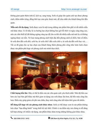 AConcept http://www.aconcept-vn.com/
(0)8 3930 3312 / 3412 206 Nam Kỳ Khởi Nghĩa, P.6, Q.3, Tp. HCM
không gian quán thêm tinh tế, lịch sự, sang trọng. Sofa sẽ giúp cho quán cafe tạo được phong
cách, điểm nhấn riêng, đồng thời tạo cảm giác thoải mái, dễ chịu nhất cho khách hàng khi đến
quán.
Mẫu mã rất đa dạng: Sofa được xem là một trong những sản phẩm bàn ghế có rất nhiều mẫu
mã khác nhau. Có lẽ đây là xu hướng lựa chọn không bao giờ lỗi thời và ngày càng tăng cao,
nên các nhà thiết kế đã không ngừng sáng tạo để cho ra đời rất nhiều mẫu mã mới lạ và không
ngừng được cải tiến. Từ loại mang phong cách hiện đại đến phong cách cổ điển, bán cổ điển,
từ sofa đơn đến sofa đôi, sofa ba, từ sofa chữ l đến sofa chữ u, từ sofa da đến sofa bọc vải,…
Tất cả đã giúp cho sự lựa chọn của khách hàng thêm phong phú cũng như luôn luôn chọn
được sản phẩm phù hợp với phong cách mà mình theo đuổi.
Chất lượng bền lâu: Đây có thể là điều mà các chủ quán cafe yêu thích nhất. Nhờ độ bền cao
hơn các loại bàn ghế khác mà thời gian sử dụng của sofa được lâu hơn, độ bền màu cũng lâu
hơn. Điều này giúp giảm chi phí sửa chữa, thay mới cũng như tiết kiệm thời gian rất nhiều.
Dễ dàng kết hợp với các phong cách khác nhau: Sofa có thể được xem là sản phẩm không
kén chọn “bạn đồng hành” trong thiết kế nội thất. Chính vì ưu điểm này mà chúng ta dễ dàng
kết hợp chúng với nhiều vật dụng, sản phẩm khác nhau trong những không gian khác nhau.
 