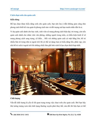 AConcept http://www.aconcept-vn.com/
(0)8 3930 3312 / 3412 206 Nam Kỳ Khởi Nghĩa, P.6, Q.3, Tp. HCM
Cách chọn sofa cho quán cafe
Kiểu dáng
Để lựa chọn được kiểu dáng sofa cho quán cafe, bạn nên lưu ý đến không gian cũng như
phong cách thiết kế của quán là phong cách nào và đối tượng mà bạn muốn nhắc đến là ai.
Ví dụ quán cafe dành cho học sinh, sinh viên sẽ mang phong cách hiện đại, trẻ trung, còn nếu
quán cafe dành cho nhân viên văn phòng, những người trung niên, có điều kiện kinh tế sẽ
mang phong cách sang trọng, cổ điển… Đối với những quán cafe có mặt bằng lớn, bố trí
nhiều bàn từ trong nhà ra ngoài trời thì có thể sử dụng loại có kiểu dáng lớn, phức tạp, còn
nếu bố trí sofa ở ngoài trời thì những chiếc bàn ghế nhỏ xinh là lựa chọn thích hợp nhất.
Chất lượng
Vấn đề chất lượng là yếu tố rất quan trọng trong việc chọn sofa cho quán cafe. Bởi bạn hãy
thử tưởng tượng xem nếu tình trạng thường xuyên phải thay thế, sửa đổi thì liệu bạn có thể
 