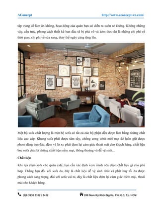 AConcept http://www.aconcept-vn.com/
(0)8 3930 3312 / 3412 206 Nam Kỳ Khởi Nghĩa, P.6, Q.3, Tp. HCM
tập trung để làm ăn không, hoạt động của quán bạn có diễn ra suôn sẻ không. Không những
vậy, cấu trúc, phong cách thiết kế ban đầu sẽ bị phá vỡ và kèm theo đó là những chi phí về
thời gian, chi phí về sửa sang, thay thế ngày càng tăng lên.
Một bộ sofa chất lượng là một bộ sofa có tất cả các bộ phận đều được làm bằng những chất
liệu cao cấp: Khung sofa phải được tẩm sấy, chống cong vênh mối mọt để luôn giữ được
phom dáng ban đầu, đệm và lò xo phải đem lại cảm giác thoải mái cho khách hàng, chất liệu
bọc sofa phải là những chất liệu mềm mại, thông thoáng và dễ vệ sinh…
Chất liệu
Khi lựa chọn sofa cho quán cafe, bạn cần xác định xem mình nên chọn chất liệu gì cho phù
hợp. Chẳng hạn đối với sofa da, đây là chất liệu dễ vệ sinh nhất và phát huy tối đa được
phong cách sang trọng, đối với sofa vải nỉ, đây là chất liệu đem lại cảm giác mềm mại, thoải
mái cho khách hàng.
 