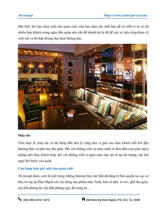 AConcept http://www.aconcept-vn.com/
(0)8 3930 3312 / 3412 206 Nam Kỳ Khởi Nghĩa, P.6, Q.3, Tp. HCM
Đặc biệt, khi lựa chọn sofa cho quán cafe, nên lựa chọn các chất liệu dễ vệ sinh vì sẽ có rất
nhiều lượt khách trong ngày đến quán nên vấn đề nhanh dơ là rất dễ xảy ra, nếu công đoạn vệ
sinh vất vả thì thật không hay phải không nào.
Màu sắc
Trên thực tế, màu sắc có tác động đến tâm lý cũng như vị giác của thực khách mỗi khi đến
thưởng thức cà phê hay thư giãn. Đối với những sofa có màu xanh sẽ đem đến cảm giác ngon
miệng cho thực khách hoặc đối với những sofa có gam màu nâu, đỏ sẽ tạo ấn tượng, sức hút
ngay khi bước vào quán.
Cửa hàng bán ghế sofa cho quán café
AConcept được xem là một trong những thương hiệu nội thất đã đăng kí bản quyền tại cục sở
hữu trí tuệ tại Đan Mạch với các dòng sản phẩm như: Sofa, bàn cà phê, tủ tivi, ghế thư giãn,
nội thất phòng ăn, nội thất phòng ngủ, đồ trang trí…
 