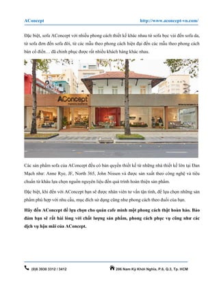 AConcept http://www.aconcept-vn.com/
(0)8 3930 3312 / 3412 206 Nam Kỳ Khởi Nghĩa, P.6, Q.3, Tp. HCM
Đặc biệt, sofa AConcept với nhiều phong cách thiết kế khác nhau từ sofa bọc vải đến sofa da,
từ sofa đơn đến sofa đôi, từ các mẫu theo phong cách hiện đại đến các mẫu theo phong cách
bán cổ điển… đã chinh phục được rất nhiều khách hàng khác nhau.
Các sản phẩm sofa của AConcept đều có bản quyền thiết kế từ những nhà thiết kế lớn tại Đan
Mạch như: Anne Rye, JF, North 365, John Nissen và được sản xuất theo công nghệ và tiêu
chuẩn từ khâu lựa chọn nguồn nguyên liệu đến quá trình hoàn thiện sản phẩm.
Đặc biệt, khi đến với AConcept bạn sẽ được nhân viên tư vấn tận tình, để lựa chọn những sản
phẩm phù hợp với nhu cầu, mục đích sử dụng cũng như phong cách theo đuổi của bạn.
Hãy đến AConcept để lựa chọn cho quán cafe mình một phong cách thật hoàn hảo. Bảo
đảm bạn sẽ rất hài lòng với chất lượng sản phẩm, phong cách phục vụ cũng như các
dịch vụ hậu mãi của AConcept.
 