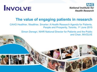 The value of engaging patients in research
CAHO Healthier, Wealthier, Smarter: A Health Research Agenda for Patients,
People and Prosperity, Toronto, 1st June 2015
Simon Denegri, NIHR National Director for Patients and the Public
and Chair, INVOLVE
 