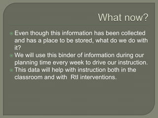 What now?Even though this information has been collected and has a place to be stored, what do we do with it?We will use this binder of information during our planning time every week to drive our instruction.This data will help with instruction both in the classroom and with  RtI interventions.