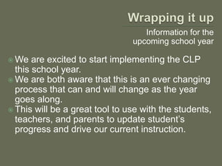 Wrapping it upInformation for the upcoming school yearWe are excited to start implementing the CLP this school year.We are both aware that this is an ever changing process that can and will change as the year goes along.This will be a great tool to use with the students, teachers, and parents to update student’s progress and drive our current instruction.