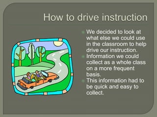 How to drive instructionWe decided to look at what else we could use in the classroom to help drive our instruction.Information we could collect as a whole class on a more frequent basis.This information had to be quick and easy to collect.