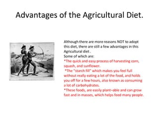 Advantages of the Agricultural Diet. Although there are more reasons NOT to adopt  this diet, there are still a few advantages in this Agricultural diet . Some of which are: *The quick and easy process of harvesting corn,  squash, and sunflower. *The “starch fill” which makes you feel full without really eating a lot of the food, and holds you off for a few hours, also known as consuming a lot of carbohydrates.  *These foods, are easily plant–able and can grow fast and in masses, which helps feed many people. 