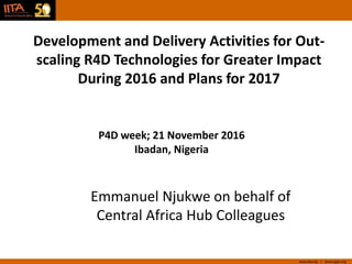 www.iita.org I www.cgiar.org
Development and Delivery Activities for Out-
scaling R4D Technologies for Greater Impact
During 2016 and Plans for 2017
P4D week; 21 November 2016
Ibadan, Nigeria
Emmanuel Njukwe on behalf of
Central Africa Hub Colleagues
 