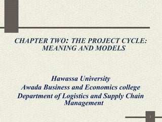 1
CHAPTER TWO: THE PROJECT CYCLE:
MEANING AND MODELS
Hawassa University
Awada Business and Economics college
Department of Logistics and Supply Chain
Management
 