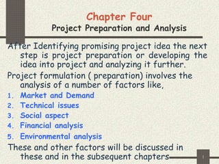 1
Chapter Four
Project Preparation and Analysis
After Identifying promising project idea the next
step is project preparation or developing the
idea into project and analyzing it further.
Project formulation ( preparation) involves the
analysis of a number of factors like,
1. Market and Demand
2. Technical issues
3. Social aspect
4. Financial analysis
5. Environmental analysis
These and other factors will be discussed in
these and in the subsequent chapters
 