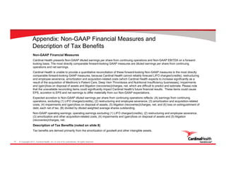 © Copyright 2017, Cardinal Health, Inc. or one of its subsidiaries. All rights reserved.12
Appendix: Non-GAAP Financial Measures and
Description of Tax Benefits
Non-GAAP Financial Measures
Cardinal Health presents Non-GAAP diluted earnings per share from continuing operations and Non-GAAP EBITDA on a forward-
looking basis. The most directly comparable forward-looking GAAP measures are diluted earnings per share from continuing
operations and net earnings.
Cardinal Health is unable to provide a quantitative reconciliation of these forward-looking Non-GAAP measures to the most directly
comparable forward-looking GAAP measures, because Cardinal Health cannot reliably forecast LIFO charges/(credits), restructuring
and employee severance, amortization and acquisition-related costs (which Cardinal Health expects to increase significantly as a
result of the acquisition of Medtronic’s Patient Care, Deep Vein Thrombosis and Nutritional Insufficiency businesses), impairments
and (gain)/loss on disposal of assets and litigation (recoveries)/charges, net, which are difficult to predict and estimate. Please note
that the unavailable reconciling items could significantly impact Cardinal Health's future financial results. These items could cause
EPS, accretion to EPS and net earnings to differ materially from our Non-GAAP expectations.
Expected accretion to Non-GAAP diluted earnings per share from continuing operations reflects: (A) earnings from continuing
operations, excluding (1) LIFO charges/(credits), (2) restructuring and employee severance, (3) amortization and acquisition-related
costs, (4) impairments and (gain)/loss on disposal of assets, (5) litigation (recoveries)/charges, net, and (6) loss on extinguishment of
debt, each net of tax, (B) divided by diluted weighted average shares outstanding.
Non-GAAP operating earnings: operating earnings excluding (1) LIFO charges/(credits), (2) restructuring and employee severance,
(3) amortization and other acquisition-related costs, (4) impairments and (gain)/loss on disposal of assets and (5) litigation
(recoveries)/charges, net.
Description of Tax Benefits (noted on slide 8)
Tax benefits are derived primarily from the amortization of goodwill and other intangible assets.
 