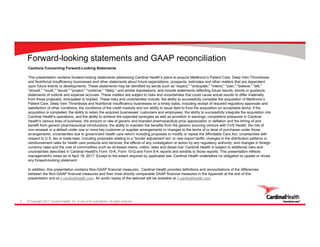 © Copyright 2017, Cardinal Health, Inc. or one of its subsidiaries. All rights reserved.2
Forward-looking statements and GAAP reconciliation
Cautions Concerning Forward-Looking Statements
This presentation contains forward-looking statements addressing Cardinal Health’s plans to acquire Medtronic’s Patient Care, Deep Vein Thrombosis
and Nutritional Insufficiency businesses and other statements about future expectations, prospects, estimates and other matters that are dependent
upon future events or developments. These statements may be identified by words such as "expect," "anticipate," "intend," "plan," "believe," "will,"
"should," "could," "would," "project," "continue," "likely," and similar expressions, and include statements reflecting future results, trends or guidance,
statements of outlook and expense accruals. These matters are subject to risks and uncertainties that could cause actual results to differ materially
from those projected, anticipated or implied. These risks and uncertainties include: the ability to successfully complete the acquisition of Medtronic’s
Patient Care, Deep Vein Thrombosis and Nutritional Insufficiency businesses on a timely basis, including receipt of required regulatory approvals and
satisfaction of other conditions; the conditions of the credit markets and our ability to issue debt to fund the acquisition on acceptable terms; if the
acquisition is completed, the ability to retain the acquired businesses’ customers and employees, the ability to successfully integrate the acquisition into
Cardinal Health's operations, and the ability to achieve the expected synergies as well as accretion in earnings; competitive pressures in Cardinal
Health's various lines of business; the amount or rate of generic and branded pharmaceutical price appreciation or deflation and the timing of and
benefit from generic pharmaceutical introductions; the ability to maintain the benefits from the generic sourcing venture with CVS Health; the risk of
non-renewal or a default under one or more key customer or supplier arrangements or changes to the terms of or level of purchases under those
arrangements; uncertainties due to government health care reform including proposals to modify or repeal the Affordable Care Act; uncertainties with
respect to U.S. tax or trade laws, including proposals relating to a “border adjustment tax” or new import tariffs; changes in the distribution patterns or
reimbursement rates for health care products and services; the effects of any investigation or action by any regulatory authority; and changes in foreign
currency rates and the cost of commodities such as oil-based resins, cotton, latex and diesel fuel. Cardinal Health is subject to additional risks and
uncertainties described in Cardinal Health's Form 10-K, Form 10-Q and Form 8-K reports and exhibits to those reports. This presentation reflects
management's views as of April 18, 2017. Except to the extent required by applicable law, Cardinal Health undertakes no obligation to update or revise
any forward-looking statement.
In addition, this presentation contains Non-GAAP financial measures. Cardinal Health provides definitions and reconciliations of the differences
between the Non-GAAP financial measures and their most directly comparable GAAP financial measures in the Appendix at the end of this
presentation and at ir.cardinalhealth.com. An audio replay of the webcast will be available at ir.cardinalhealth.com.
 