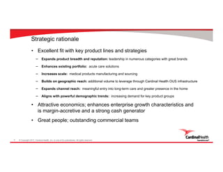 © Copyright 2017, Cardinal Health, Inc. or one of its subsidiaries. All rights reserved.5
Strategic rationale
• Excellent fit with key product lines and strategies
‒ Expands product breadth and reputation: leadership in numerous categories with great brands
‒ Enhances existing portfolio: acute care solutions
‒ Increases scale: medical products manufacturing and sourcing
‒ Builds on geographic reach: additional volume to leverage through Cardinal Health OUS infrastructure
‒ Expands channel reach: meaningful entry into long-term care and greater presence in the home
‒ Aligns with powerful demographic trends: increasing demand for key product groups
• Attractive economics; enhances enterprise growth characteristics and
is margin-accretive and a strong cash generator
• Great people; outstanding commercial teams
 