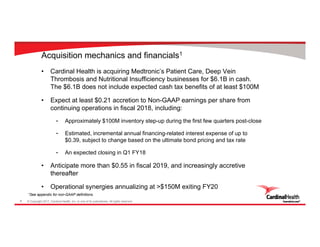 © Copyright 2017, Cardinal Health, Inc. or one of its subsidiaries. All rights reserved.8
Acquisition mechanics and financials1
• Cardinal Health is acquiring Medtronic’s Patient Care, Deep Vein
Thrombosis and Nutritional Insufficiency businesses for $6.1B in cash.
The $6.1B does not include expected cash tax benefits of at least $100M
• Expect at least $0.21 accretion to Non-GAAP earnings per share from
continuing operations in fiscal 2018, including:
- Approximately $100M inventory step-up during the first few quarters post-close
- Estimated, incremental annual financing-related interest expense of up to
$0.39, subject to change based on the ultimate bond pricing and tax rate
- An expected closing in Q1 FY18
• Anticipate more than $0.55 in fiscal 2019, and increasingly accretive
thereafter
• Operational synergies annualizing at >$150M exiting FY20
1See appendix for non-GAAP definitions
 