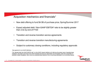 © Copyright 2017, Cardinal Health, Inc. or one of its subsidiaries. All rights reserved.9
Acquisition mechanics and financials1
• New debt offering to fund $4.5B of purchase price; Spring/Summer 2017
• Expect adjusted debt / Non-GAAP EBITDA2 ratio to be slightly greater
than 2.0x by end of FY20
• Transition and reverse transition service agreements
• Transition and reverse transition manufacturing agreements
• Subject to customary closing conditions, including regulatory approvals
1See appendix for non-GAAP definitions
2The “adjusted debt/ Non-GAAP EBITDA ratio” is a Non-GAAP measure defined as (A) debt plus the present value of operating lease
obligations, (B) divided by the total of Non-GAAP Operating Earnings plus (depreciation and amortization (other than amortization of
acquisition-related intangibles), other income and operating lease expense) minus net earnings attributable to non-controlling interests
 