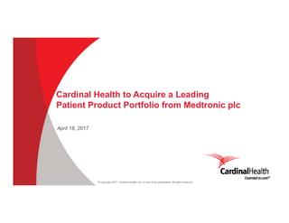 © Copyright 2017, Cardinal Health, Inc. or one of its subsidiaries. All rights reserved
April 18, 2017
Cardinal Health to Acquire a Leading
Patient Product Portfolio from Medtronic plc
 