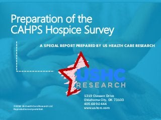 Preparation of the 
CAHPS Hospice Survey 
A SPECIAL REPORT PREPARED BY US HEALTH CARE RESEARCH 
1319 Classen Drive 
Oklahoma City, OK 73103 
405.689.0444 
www.ushcrc.com 
©2014 US Health Care Research LLC 
Reproduction not permitted. 
 