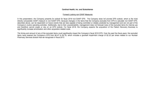 Cardinal Health, Inc. and Subsidiaries
Forward Looking non-GAAP Measures
In this presentation, the Company presents its outlook for fiscal 2018 non-GAAP EPS. The Company does not provide EPS outlook, which is the most
directly comparable GAAP measure to non-GAAP EPS, because changes in the items that the Company excludes from EPS to calculate non-GAAP EPS,
described above, can be dependent on future events that are less capable of being controlled or reliably predicted by management and are not part of the
Company’s routine operating activities. Additionally, due to their unpredictability, management does not forecast many of the excluded items for internal use
and therefore cannot create or rely on an EPS outlook. For fiscal 2018, the Company expects the acquisition of the Patient Recovery Business to
significantly increase amortization and other acquisition-related costs.
The timing and amount of any of the excluded items could significantly impact the Company’s fiscal 2018 EPS. Over the past five fiscal years, the excluded
items have lowered the Company’s EPS from $0.47 to $2.76, which includes a goodwill impairment charge of $2.32 per share related to our Nuclear
Pharmacy Services division that we recognized in fiscal 2013.
 