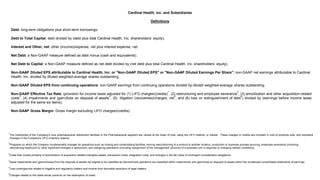1
The inventories of the Company's core pharmaceutical distribution facilities in the Pharmaceutical segment are valued at the lower of cost, using the LIFO method, or market. These charges or credits are included in cost of products sold, and represent
changes in the Company's LIFO inventory reserve.
2
Programs by which the Company fundamentally changes its operations such as closing and consolidating facilities, moving manufacturing of a product to another location, production or business process sourcing, employee severance (including
rationalizing headcount or other significant changes in personnel), and realigning operations (including realignment of the management structure of a business unit in response to changing market conditions).
3
Costs that consist primarily of amortization of acquisition-related intangible assets, transaction costs, integration costs, and changes in the fair value of contingent consideration obligations.
4
Asset impairments and (gains)/losses from the disposal of assets not eligible to be classified as discontinued operations are classified within impairments and (gain)/loss on disposal of assets within the condensed consolidated statements of earnings.
5
Loss contingencies related to litigation and regulatory matters and income from favorable resolution of legal matters.
6
Charges related to the make-whole premium on the redemption of notes.
Cardinal Health, Inc. and Subsidiaries
Definitions
Debt: long-term obligations plus short-term borrowings.
Debt to Total Capital: debt divided by (debt plus total Cardinal Health, Inc. shareholders’ equity).
Interest and Other, net: other (income)/expense, net plus interest expense, net.
Net Debt: a Non-GAAP measure defined as debt minus (cash and equivalents).
Net Debt to Capital: a Non-GAAP measure defined as net debt divided by (net debt plus total Cardinal Health, Inc. shareholders’ equity).
Non-GAAP Diluted EPS attributable to Cardinal Health, Inc. or "Non-GAAP Diluted EPS" or "Non-GAAP Diluted Earnings Per Share": non-GAAP net earnings attributable to Cardinal
Health, Inc. divided by diluted weighted-average shares outstanding.
Non-GAAP Diluted EPS from continuing operations: non-GAAP earnings from continuing operations divided by diluted weighted-average shares outstanding.
Non-GAAP Effective Tax Rate: (provision for income taxes adjusted for (1) LIFO charges/(credits)
1
, (2) restructuring and employee severance
2
, (3) amortization and other acquisition-related
costs
3
, (4) impairments and (gain)/loss on disposal of assets
4
, (5) litigation (recoveries)/charges, net
5
, and (6) loss on extinguishment of debt
6
) divided by (earnings before income taxes
adjusted for the same six items).
Non-GAAP Gross Margin: Gross margin excluding LIFO charges/(credits).
 