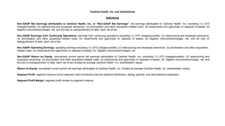 Cardinal Health, Inc. and Subsidiaries
Definitions
Non-GAAP Net Earnings attributable to Cardinal Health, Inc. or "Non-GAAP Net Earnings": net earnings attributable to Cardinal Health, Inc. excluding (1) LIFO
charges/(credits), (2) restructuring and employee severance, (3) amortization and other acquisition-related costs, (4) impairments and (gain)/loss on disposal of assets, (5)
litigation (recoveries)/charges, net, and (6) loss on extinguishment of debt, each net of tax.
Non-GAAP Earnings from Continuing Operations: earnings from continuing operations excluding (1) LIFO charges/(credits), (2) restructuring and employee severance,
(3) amortization and other acquisition-related costs, (4) impairments and (gain)/loss on disposal of assets, (5) litigation (recoveries)/charges, net, and (6) loss on
extinguishment of debt, each net of tax.
Non-GAAP Operating Earnings: operating earnings excluding (1) LIFO charges/(credits), (2) restructuring and employee severance, (3) amortization and other acquisition-
related costs, (4) impairments and (gain)/loss on disposal of assets, (5) litigation (recoveries)/charges, net.
Non-GAAP Return on Equity: (annualized current period net earnings attributable to Cardinal Health, Inc. excluding (1) LIFO charges/(credits), (2) restructuring and
employee severance, (3) amortization and other acquisition-related costs, (4) impairments and (gain)/loss on disposal of assets, (5) litigation (recoveries)/charges, net, and
(6) loss on extinguishment of debt, each net of tax) divided by average Cardinal Health, Inc. shareholders’ equity.
Return on Equity: annualized current period net earnings attributable to Cardinal Health, Inc. divided by average Cardinal Health, Inc. shareholders’ equity.
Segment Profit: segment revenue minus (segment cost of products sold and segment distribution, selling, general, and administrative expenses).
Segment Profit Margin: segment profit divided by segment revenue.
 