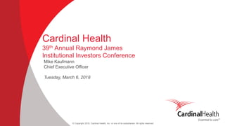 © Copyright 2018, Cardinal Health, Inc. or one of its subsidiaries. All rights reserved
Cardinal Health
39th Annual Raymond James
Institutional Investors Conference
Mike Kaufmann
Chief Executive Officer
Tuesday, March 6, 2018
 