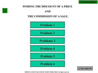 STANDARDS PRESENTATION CREATED BY SIMON PEREZ RHS. All rights reserved Problem 1 Problem 4 Problems 3 Problem 2 Problem 5 Problem 6 FINDING THE DISCOUNT OF A PRICE  AND  THE COMMISSION OF A SALE. END SHOW 