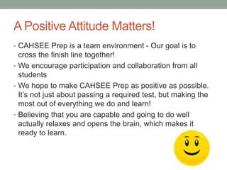 A Positive Attitude Matters! 
• CAHSEE Prep is a team environment - Our goal is to 
cross the finish line together! 
• We encourage participation and collaboration from all 
students 
• We hope to make CAHSEE Prep as positive as possible. 
It’s not just about passing a required test, but making the 
most out of everything we do and learn! 
• Believing that you are capable and going to do well 
actually relaxes and opens the brain, which makes it 
ready to learn. 
 