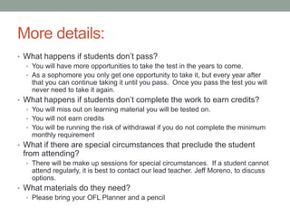 More details: 
• What happens if students don’t pass? 
• You will have more opportunities to take the test in the years to come. 
• As a sophomore you only get one opportunity to take it, but every year after 
that you can continue taking it until you pass. Once you pass the test you will 
never need to take it again. 
• What happens if students don’t complete the work to earn credits? 
• You will miss out on learning material you will be tested on. 
• You will not earn credits 
• You will be running the risk of withdrawal if you do not complete the minimum 
monthly requirement 
• What if there are special circumstances that preclude the student 
from attending? 
• There will be make up sessions for special circumstances. If a student cannot 
attend regularly, it is best to contact our lead teacher. Jeff Moreno, to discuss 
options. 
• What materials do they need? 
• Please bring your OFL Planner and a pencil 
 