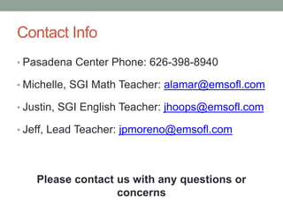 Contact Info 
• Pasadena Center Phone: 626-398-8940 
• Michelle, SGI Math Teacher: alamar@emsofl.com 
• Justin, SGI English Teacher: jhoops@emsofl.com 
• Jeff, Lead Teacher: jpmoreno@emsofl.com 
Please contact us with any questions or 
concerns 
 