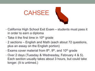 CAHSEE 
• California High School Exit Exam – students must pass it 
in order to earn a diploma 
• Take it the first time in 10th grade 
• 2 sections – English and Math (each about 72 questions, 
plus an essay on the English portion) 
• Exams cover material from 8th, 9th, and 10th grade 
• Over 2 days (Tuesday & Wednesday, February 4 & 5). 
Each section usually takes about 3 hours, but could take 
longer. (It is untimed.) 
 