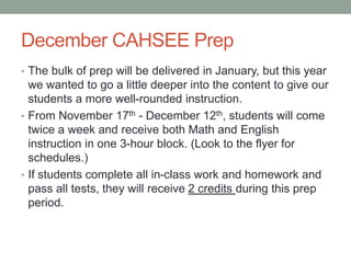 December CAHSEE Prep 
• The bulk of prep will be delivered in January, but this year 
we wanted to go a little deeper into the content to give our 
students a more well-rounded instruction. 
• From November 17th - December 12th, students will come 
twice a week and receive both Math and English 
instruction in one 3-hour block. (Look to the flyer for 
schedules.) 
• If students complete all in-class work and homework and 
pass all tests, they will receive 2 credits during this prep 
period. 
 