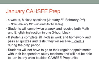 January CAHSEE Prep 
• 4 weeks, 8 class sessions (January 5th-February 2nd) 
• Note: January 19th – no class for MLK day) 
• Students will come twice a week and receive both Math 
and English instruction in one 3-hour block 
• If students complete all in-class work and homework and 
pass all quizzes and tests, they will receive 6 credits 
during the prep period. 
• Students will not have to go to their regular appointments 
with their independent study teachers and will not be able 
to turn in any units besides CAHSEE Prep units. 
 