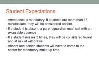Student Expectations 
• Attendance is mandatory. If students are more than 15 
minutes late, they will be considered absent. 
• If a student is absent, a parent/guardian must call with an 
excusable absence 
• If a student misses 3 times, they will be considered truant 
and at risk of withdrawal 
• Absent and behind students will have to come to the 
center for mandatory make-up time. 
 