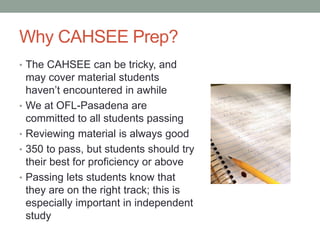 Why CAHSEE Prep? 
• The CAHSEE can be tricky, and 
may cover material students 
haven’t encountered in awhile 
• We at OFL-Pasadena are 
committed to all students passing 
• Reviewing material is always good 
• 350 to pass, but students should try 
their best for proficiency or above 
• Passing lets students know that 
they are on the right track; this is 
especially important in independent 
study 
 