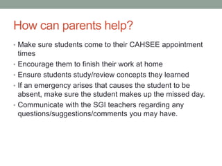 How can parents help? 
• Make sure students come to their CAHSEE appointment 
times 
• Encourage them to finish their work at home 
• Ensure students study/review concepts they learned 
• If an emergency arises that causes the student to be 
absent, make sure the student makes up the missed day. 
• Communicate with the SGI teachers regarding any 
questions/suggestions/comments you may have. 
 