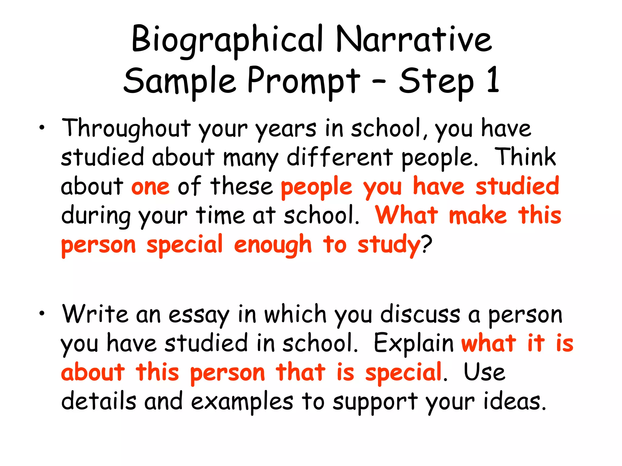 Biographical Narrative Sample Prompt – Step 1 Throughout your years in school, you have studied about many different people.  Think about  one  of these  people you have studied  during your time at school.  What make this person special enough to study ? Write an essay in which you discuss a person you have studied in school.  Explain  what it is about this person that is special .  Use details and examples to support your ideas. 