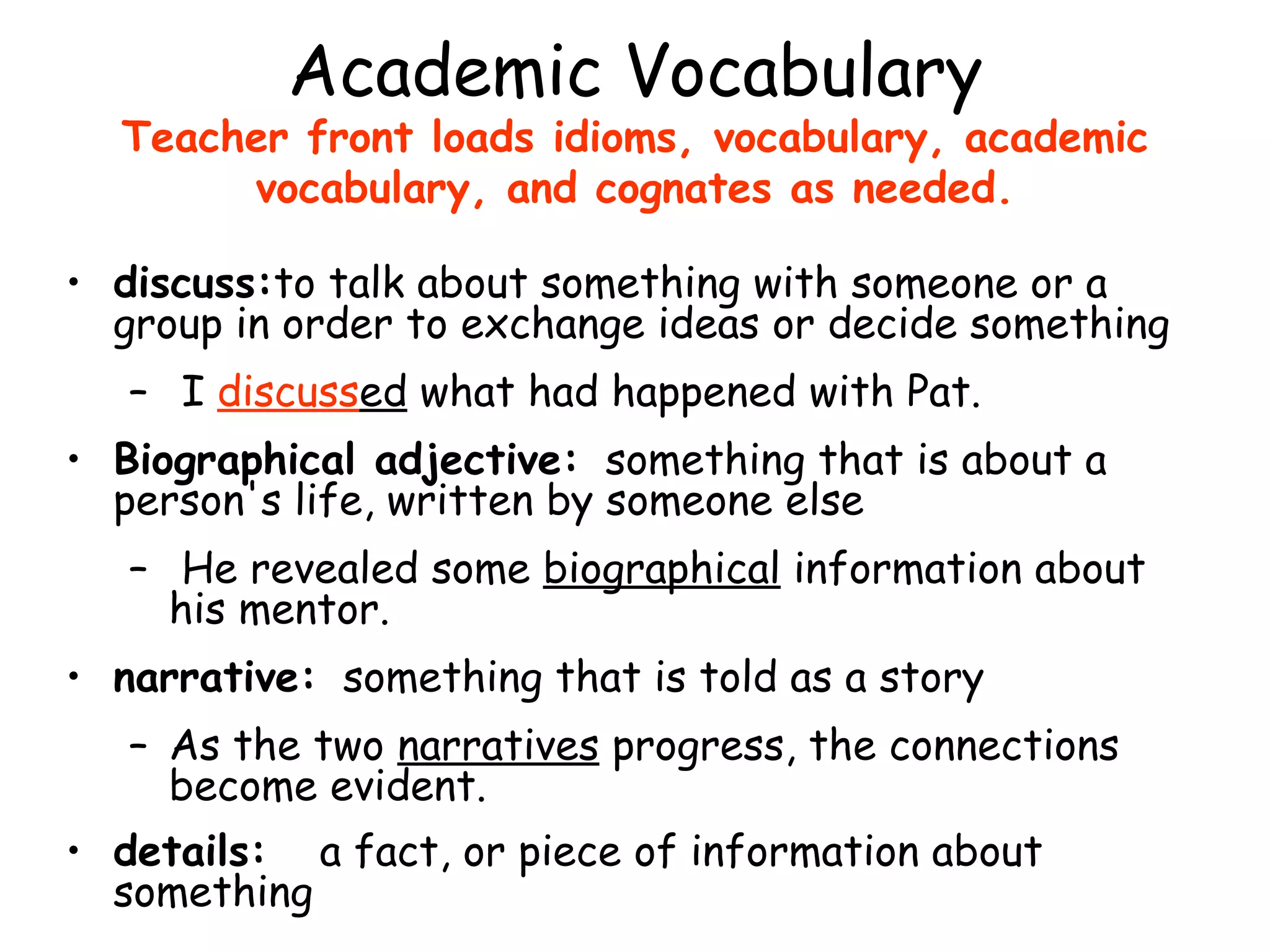 Academic Vocabulary Teacher front loads idioms, vocabulary, academic vocabulary, and cognates as needed. discuss: to talk about something with someone or a group in order to exchange ideas or decide something I  discuss ed  what had happened with Pat. Biographical adjective:   something that is about a person's life, written by someone else He revealed some  biographical  information about his mentor. narrative:   something that is told as a story As the two  narratives  progress, the connections become evident. details: a fact, or piece of information about something   