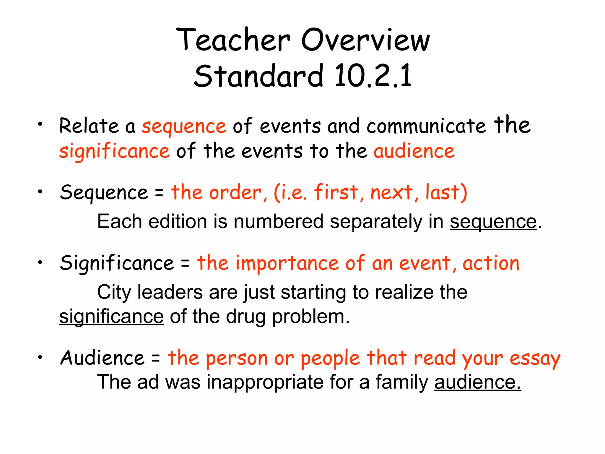 Teacher Overview Standard 10.2.1 Relate a  sequence  of events and communicate  the  significance  of the events to the  audience Sequence =  the order, (i.e. first, next, last) Each edition is numbered separately in  sequence . Significance =  the importance of an event, action City leaders are just starting to realize the  significance  of the drug problem. Audience =  the person or people that read your essay The ad was inappropriate for a family  audience. 