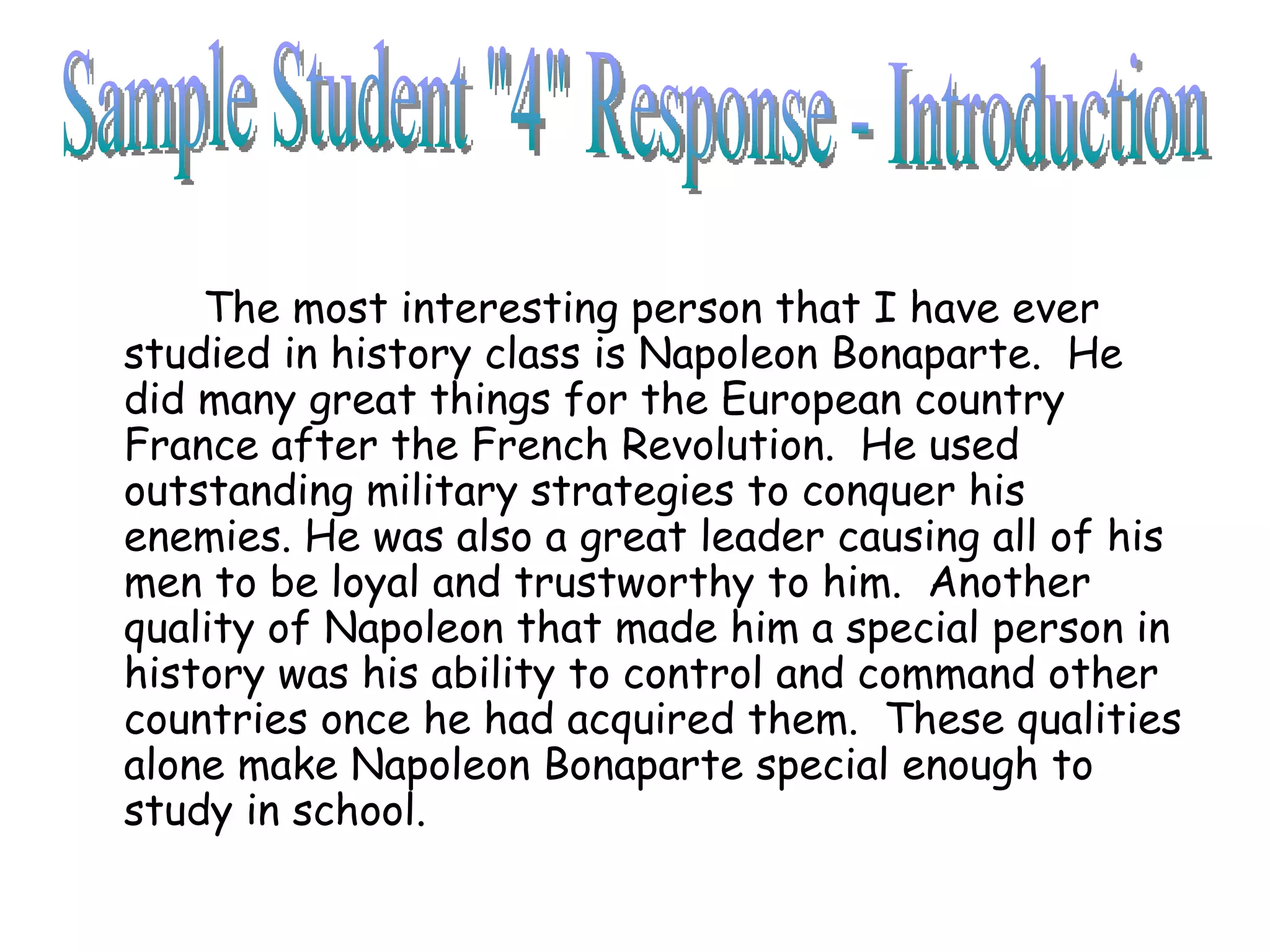 The most interesting person that I have ever studied in history class is Napoleon Bonaparte.  He did many great things for the European country France after the French Revolution.  He used outstanding military strategies to conquer his enemies. He was also a great leader causing all of his men to be loyal and trustworthy to him.  Another quality of Napoleon that made him a special person in history was his ability to control and command other countries once he had acquired them.  These qualities alone make Napoleon Bonaparte special enough to study in school.  Sample Student "4" Response - Introduction 