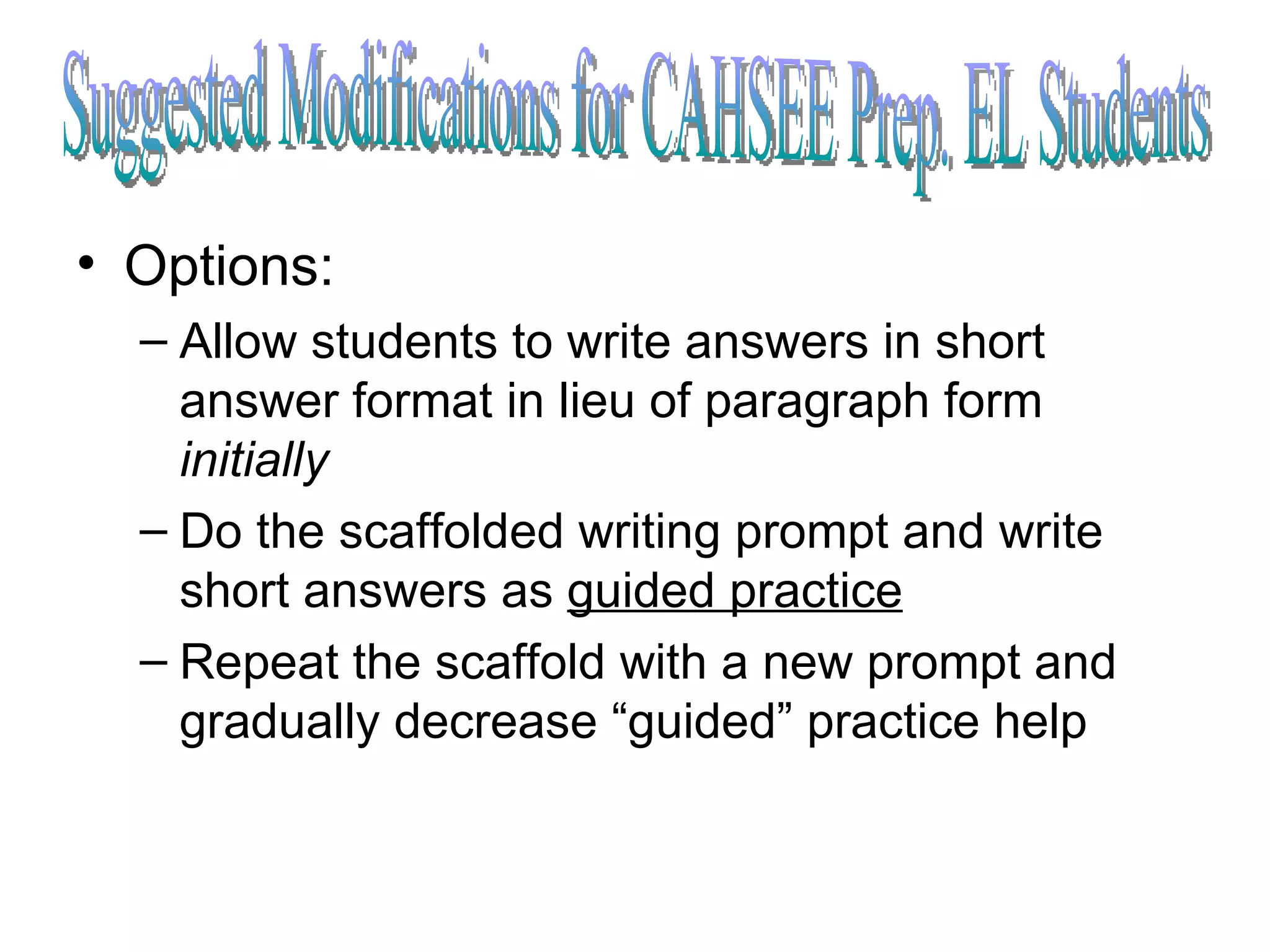 Options: Allow students to write answers in short answer format in lieu of paragraph form  initially Do the scaffolded writing prompt and write short answers as  guided practice   Repeat the scaffold with a new prompt and gradually decrease “guided” practice help Suggested Modifications for CAHSEE Prep. EL Students 