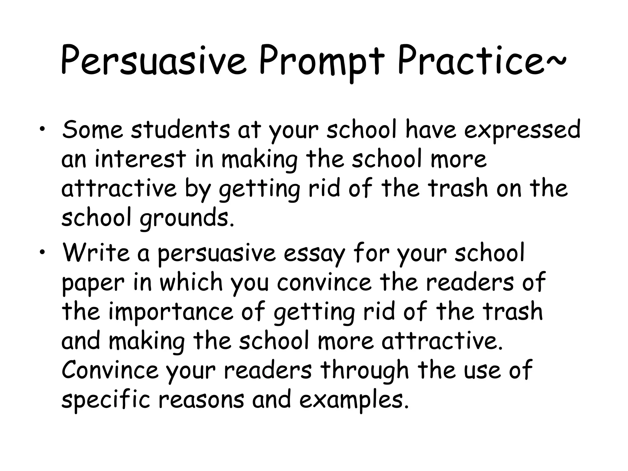Persuasive Prompt Practice~ Some students at your school have expressed an interest in making the school more attractive by getting rid of the trash on the school grounds. Write a persuasive essay for your school paper in which you convince the readers of the importance of getting rid of the trash and making the school more attractive.  Convince your readers through the use of specific reasons and examples. 