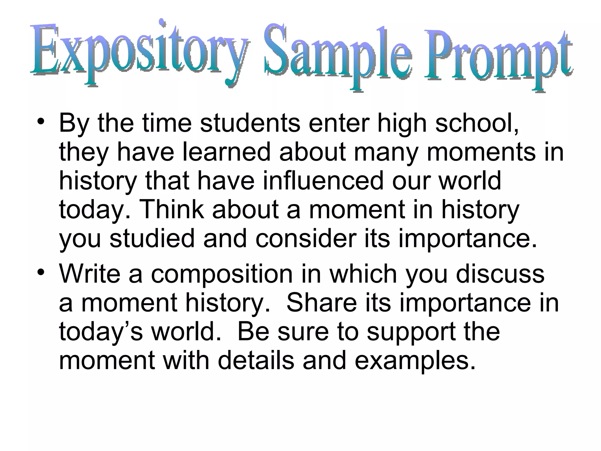 By the time students enter high school, they have learned about many moments in history that have influenced our world today. Think about a moment in history you studied and consider its importance. Write a composition in which you discuss a moment history.  Share its importance in today’s world.  Be sure to support the moment with details and examples. Expository Sample Prompt 