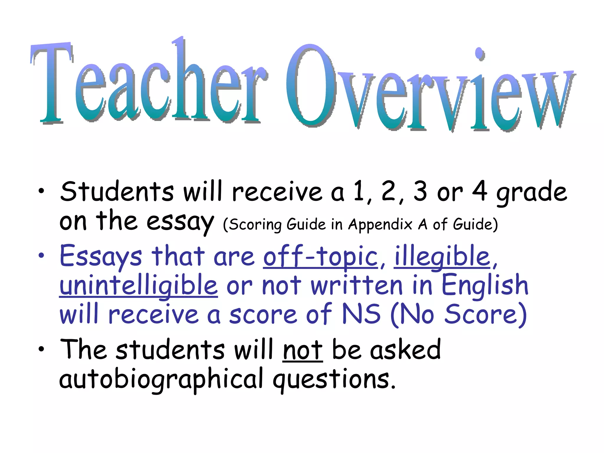 Students will receive a 1, 2, 3 or 4 grade on the essay  (Scoring Guide in Appendix A of Guide) Essays that are  off-topic ,  illegible ,  unintelligible  or not written in English will receive a score of NS (No Score) The students will  not  be asked autobiographical questions. Teacher Overview 