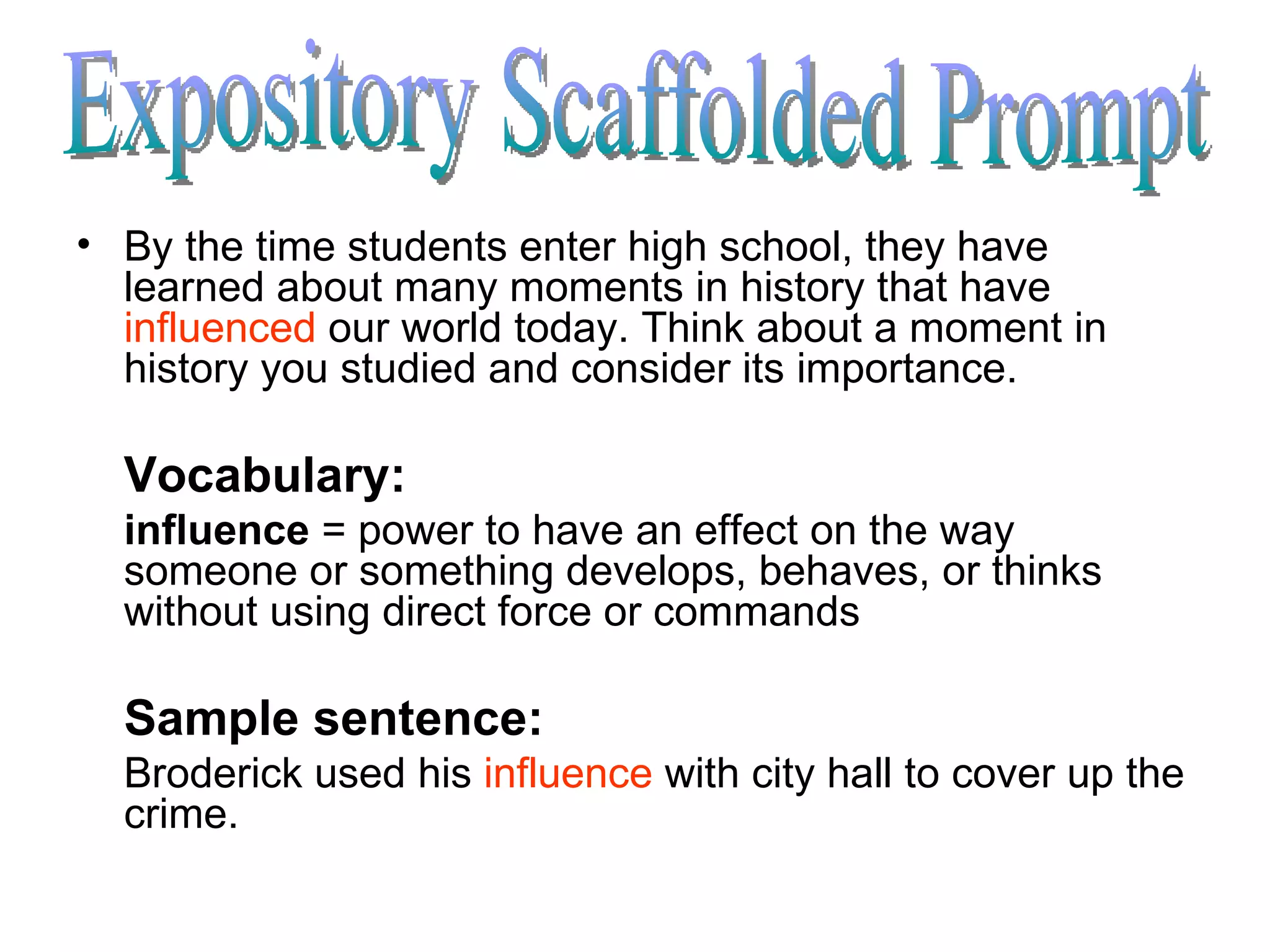 By the time students enter high school, they have learned about many moments in history that have  influenced  our world today. Think about a moment in history you studied and consider its importance. Vocabulary: influence  = power to have an effect on the way someone or something develops, behaves, or thinks without using direct force or commands  Sample sentence: Broderick used his  influence  with city hall to cover up the crime. Expository Scaffolded Prompt 