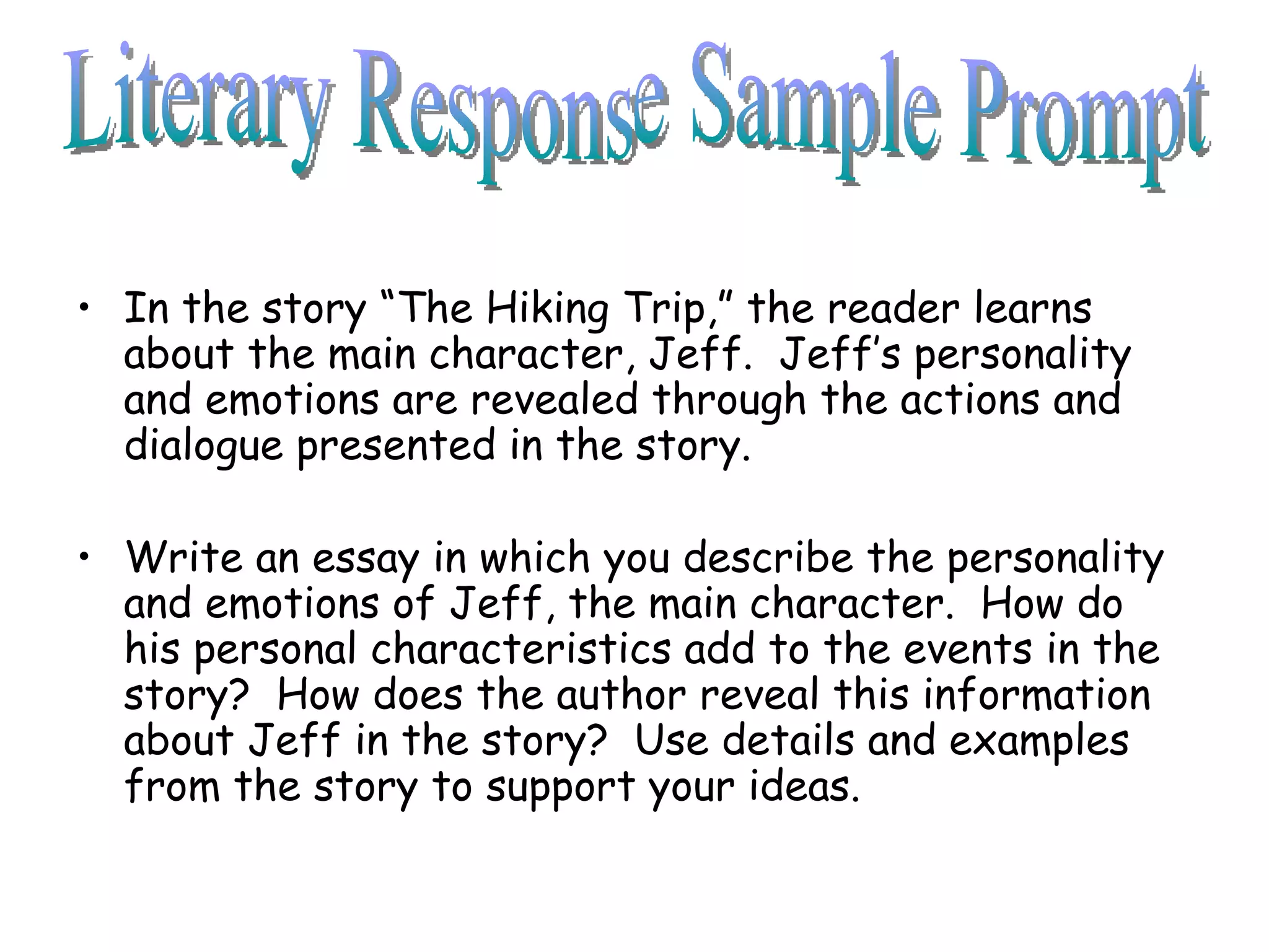 In the story “The Hiking Trip,” the reader learns about the main character, Jeff.  Jeff’s personality and emotions are revealed through the actions and dialogue presented in the story. Write an essay in which you describe the personality and emotions of Jeff, the main character.  How do his personal characteristics add to the events in the story?  How does the author reveal this information about Jeff in the story?  Use details and examples from the story to support your ideas. Literary Response Sample Prompt 