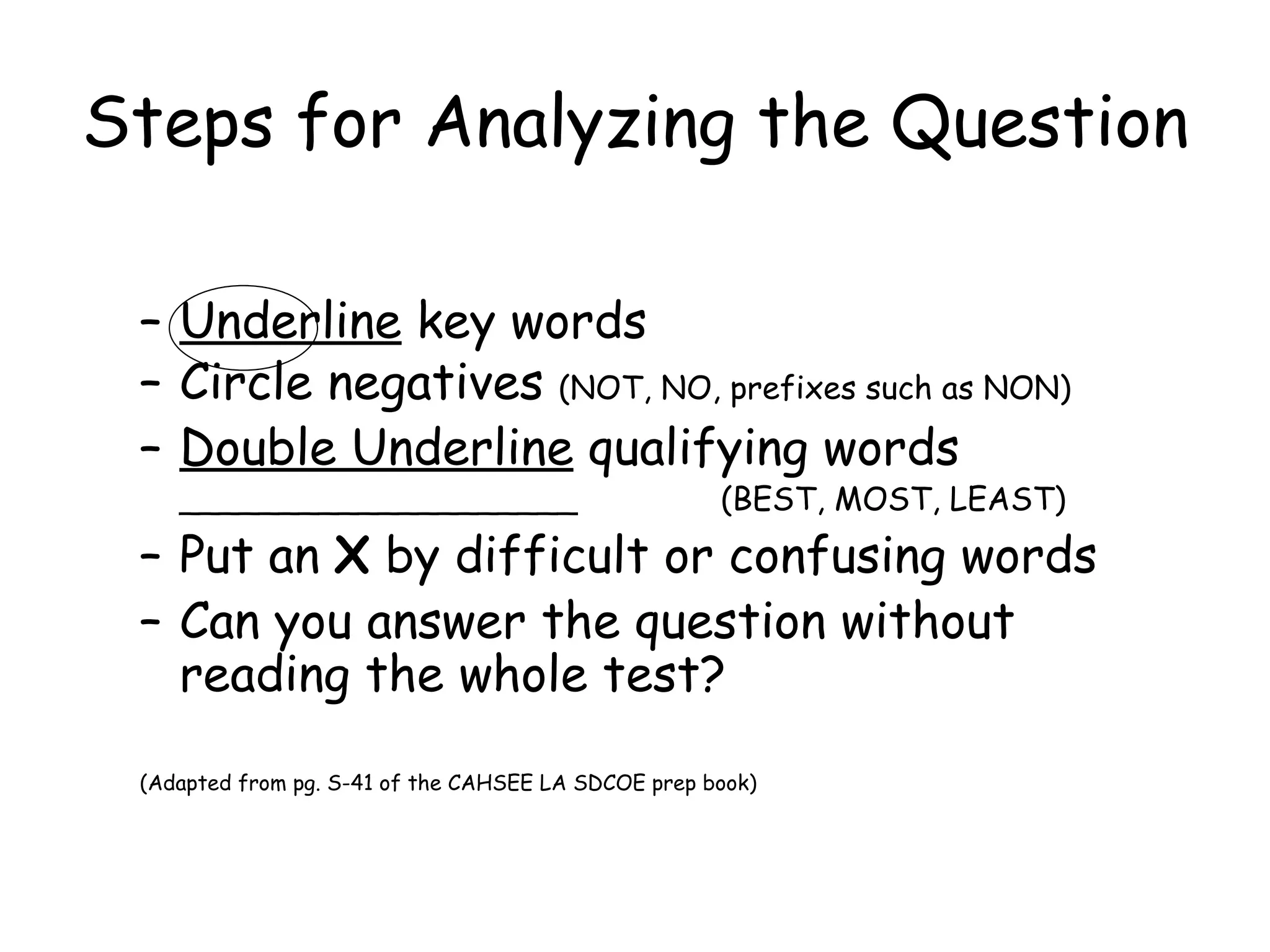 Steps for Analyzing the Question Underline  key words Circle negatives  (NOT, NO, prefixes such as NON) Double Underline  qualifying words ____________________  (BEST, MOST, LEAST) Put an  X  by difficult or confusing words Can you answer the question without reading the whole test? (Adapted from pg. S-41 of the CAHSEE LA SDCOE prep book) 