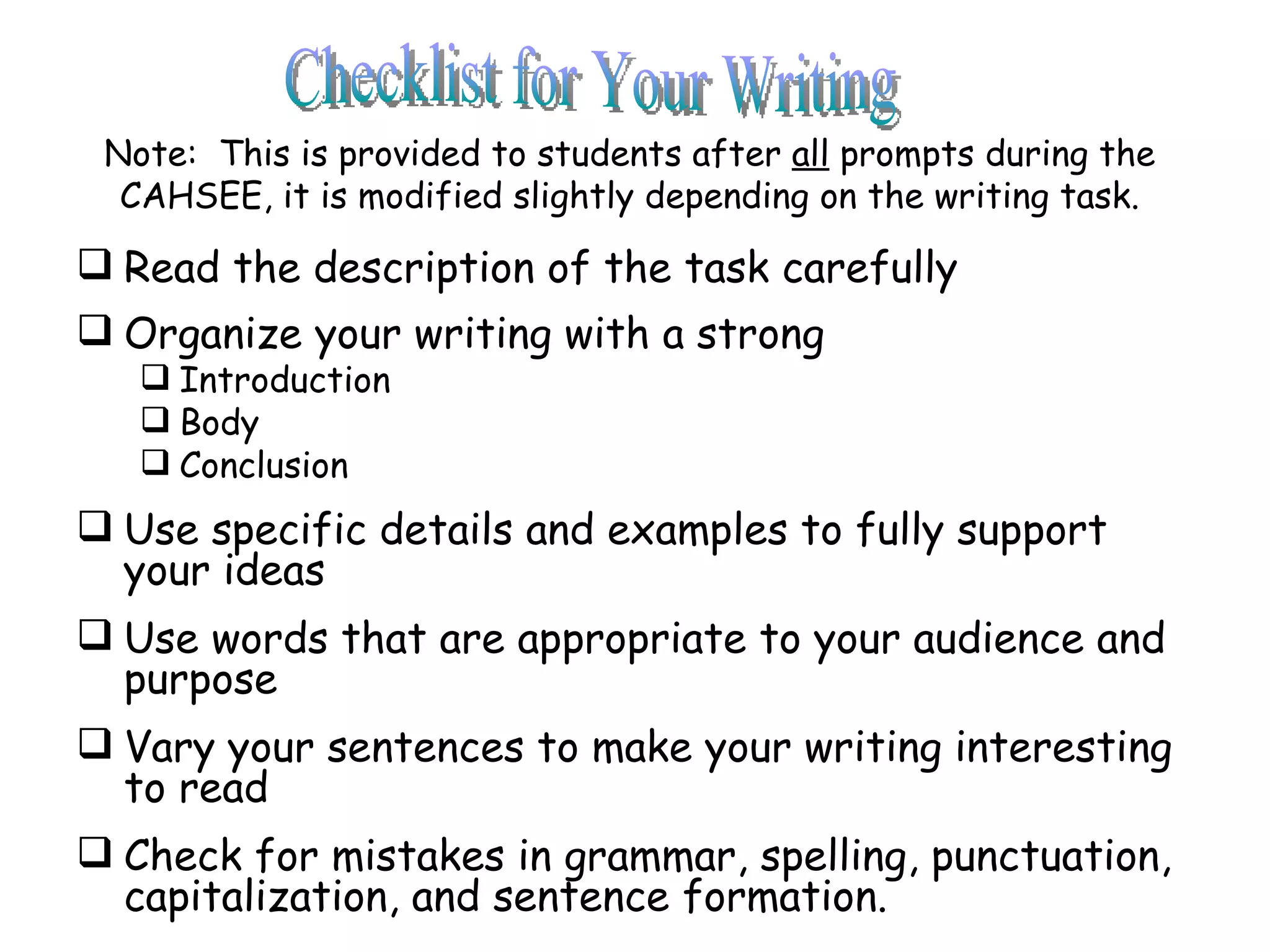 Note:  This is provided to students after  all  prompts during the CAHSEE, it is modified slightly depending on the writing task. Read the description of the task carefully Organize your writing with a strong Introduction Body Conclusion Use specific details and examples to fully support your ideas Use words that are appropriate to your audience and purpose Vary your sentences to make your writing interesting to read Check for mistakes in grammar, spelling, punctuation, capitalization, and sentence formation. Checklist for Your Writing 